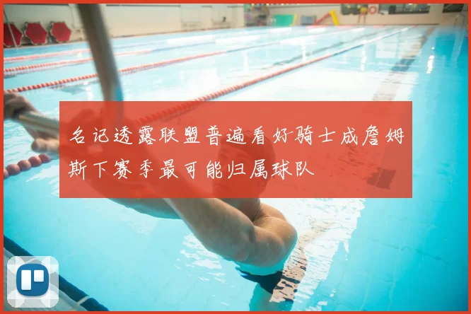 名记透露联盟普遍看好骑士成詹姆斯下赛季最可能归属球队