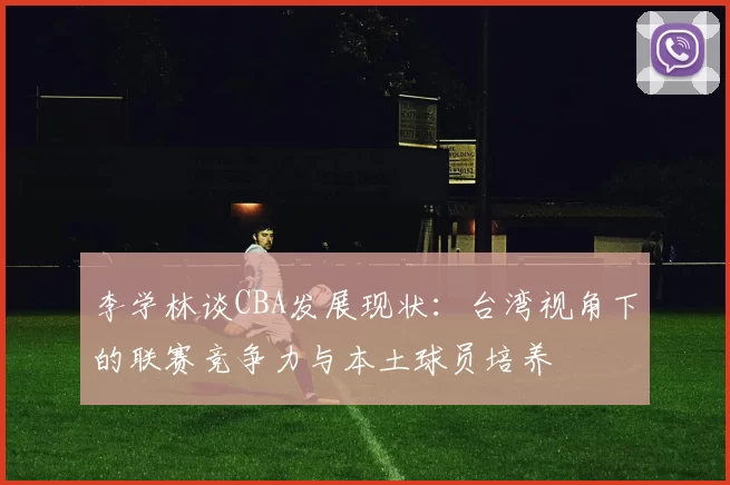 李学林谈CBA发展现状：台湾视角下的联赛竞争力与本土球员培养