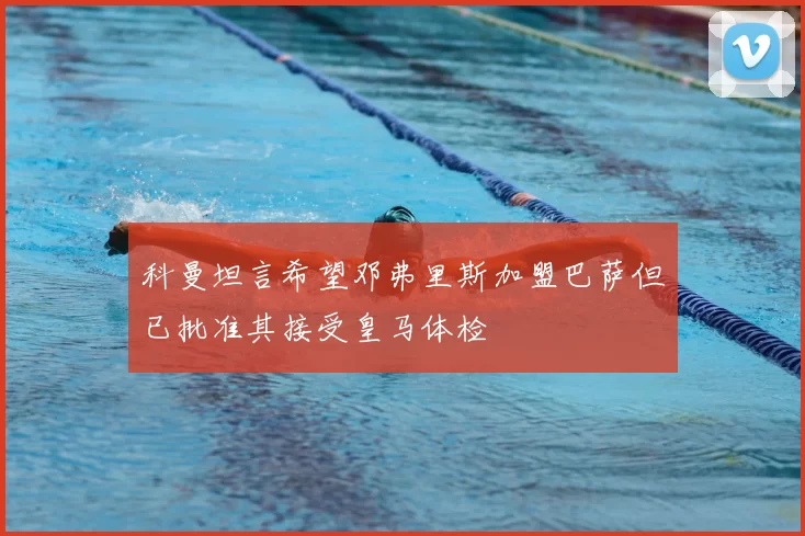 科曼坦言希望邓弗里斯加盟巴萨但已批准其接受皇马体检