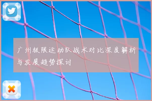 广州极限运动队战术对比深度解析与发展趋势探讨