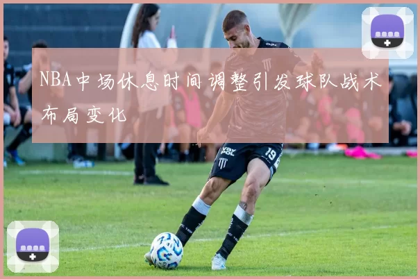 NBA中场休息时间调整引发球队战术布局变化