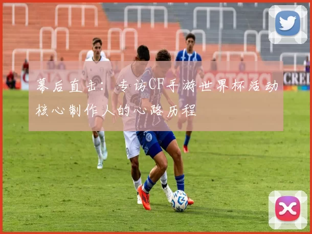 幕后直击：专访CF手游世界杯活动核心制作人的心路历程