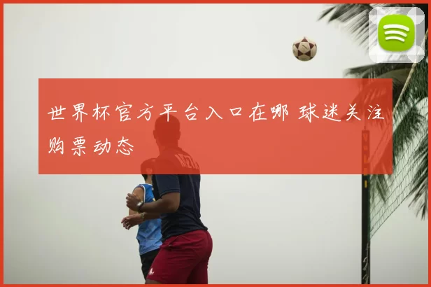 世界杯官方平台入口在哪 球迷关注购票动态