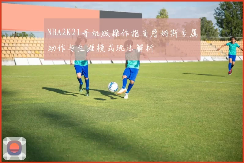 NBA2K21手机版操作指南詹姆斯专属动作与生涯模式玩法解析
