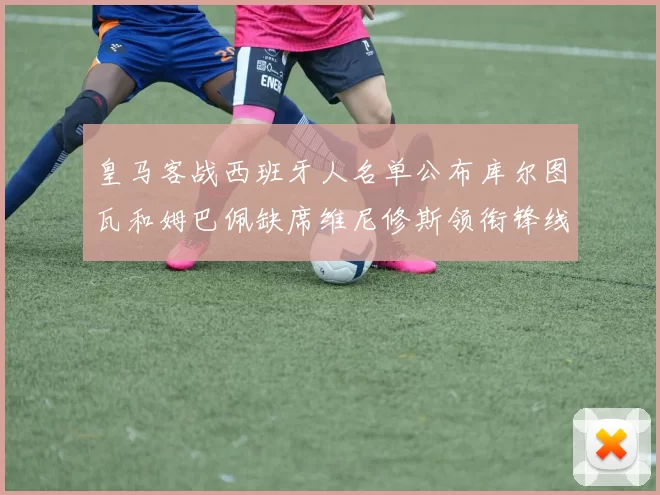 皇马客战西班牙人名单公布库尔图瓦和姆巴佩缺席维尼修斯领衔锋线阵容
