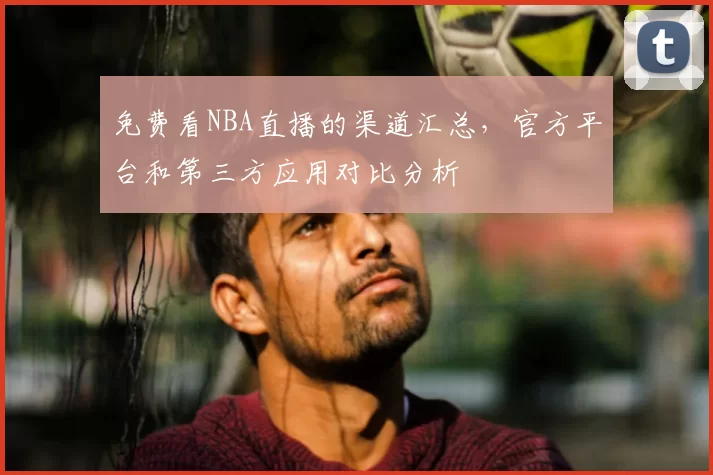 免费看NBA直播的渠道汇总，官方平台和第三方应用对比分析