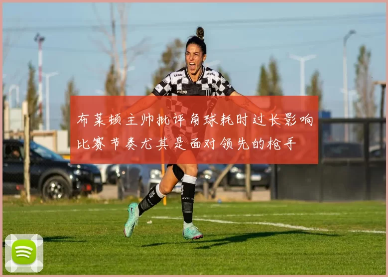 布莱顿主帅批评角球耗时过长影响比赛节奏尤其是面对领先的枪手
