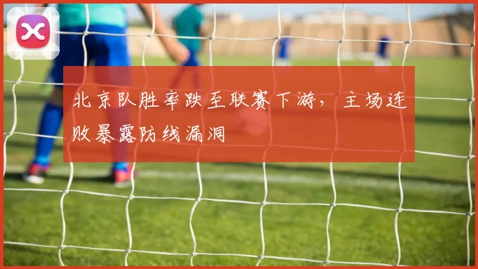 北京队胜率跌至联赛下游，主场连败暴露防线漏洞