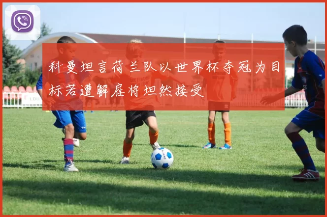 科曼坦言荷兰队以世界杯夺冠为目标若遭解雇将坦然接受