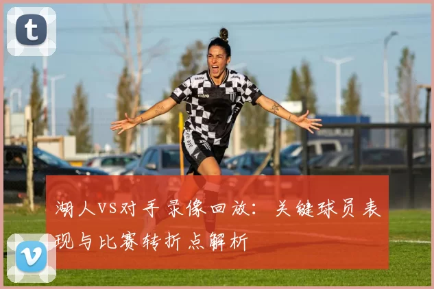 湖人vs对手录像回放：关键球员表现与比赛转折点解析