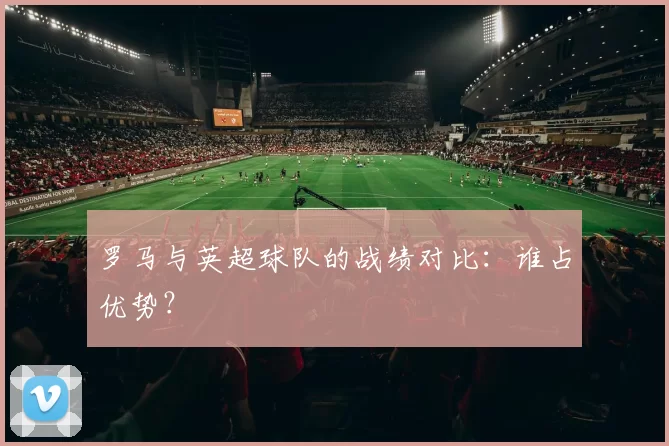 罗马与英超球队的战绩对比：谁占优势？