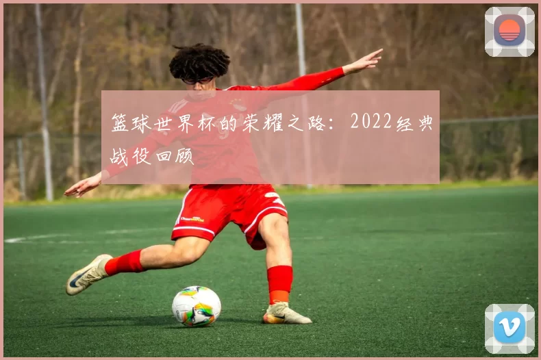 篮球世界杯的荣耀之路：2022经典战役回顾