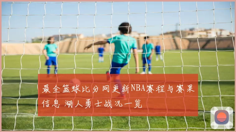 最全篮球比分网更新NBA赛程与赛果信息 湖人勇士战况一览