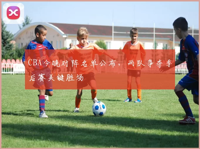 CBA今晚对阵名单公布，两队争夺季后赛关键胜场