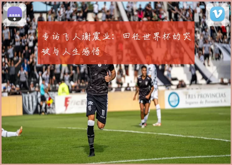 专访飞人谢震业：田径世界杯的突破与人生感悟