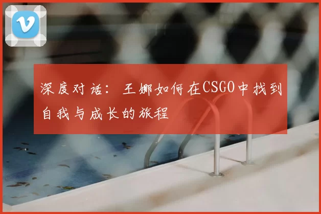深度对话：王娜如何在CSGO中找到自我与成长的旅程
