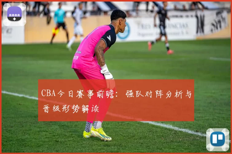 CBA今日赛事前瞻：强队对阵分析与晋级形势解读