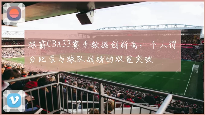 球霸CBA33赛季数据创新高，个人得分纪录与球队战绩的双重突破