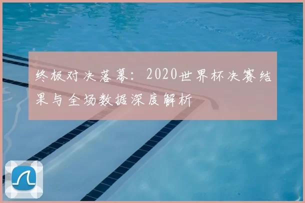 终极对决落幕:2020世界杯决赛结果与全场数据深度解析