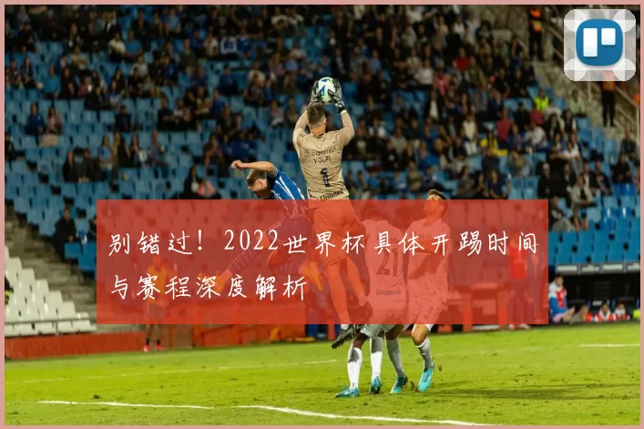 别错过！2022世界杯具体开踢时间与赛程深度解析