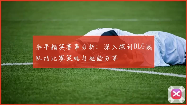 和平精英赛事分析：深入探讨BLG战队的比赛策略与经验分享