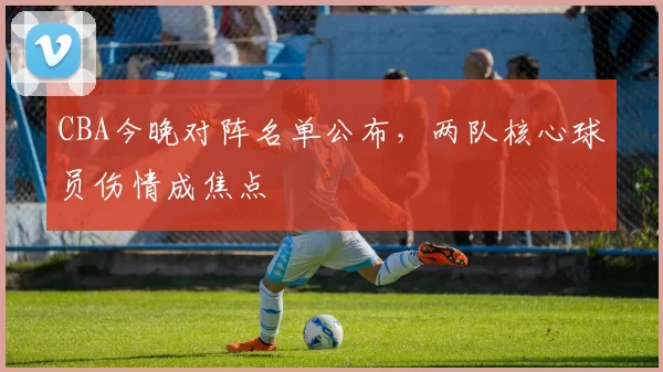 CBA今晚对阵名单公布，两队核心球员伤情成焦点
