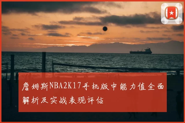 詹姆斯NBA2K17手机版中能力值全面解析及实战表现评估