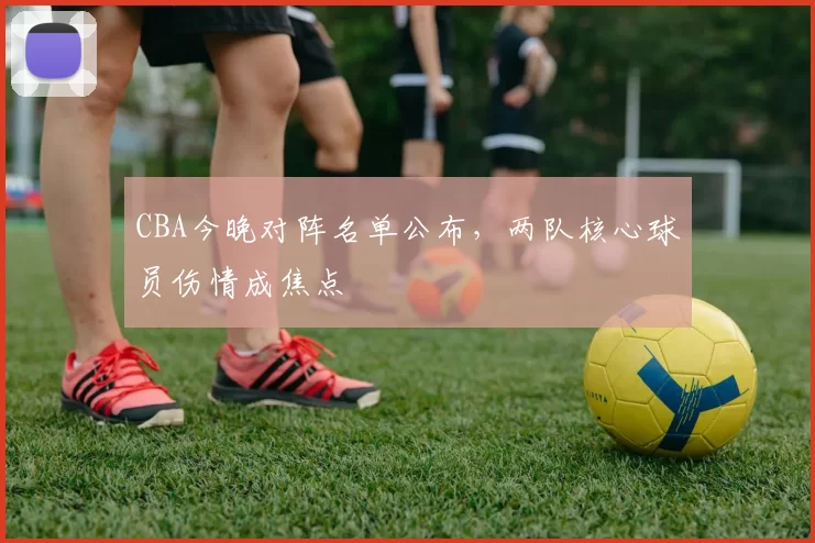CBA今晚对阵名单公布，两队核心球员伤情成焦点