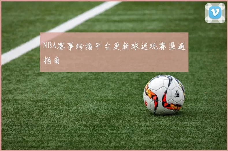 NBA赛事转播平台更新球迷观赛渠道指南