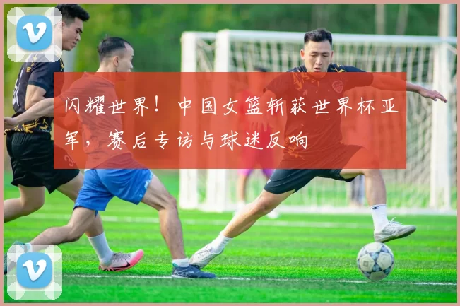 闪耀世界！中国女篮斩获世界杯亚军，赛后专访与球迷反响