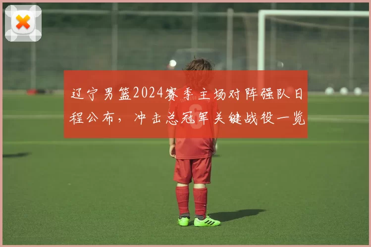 辽宁男篮2024赛季主场对阵强队日程公布，冲击总冠军关键战役一览