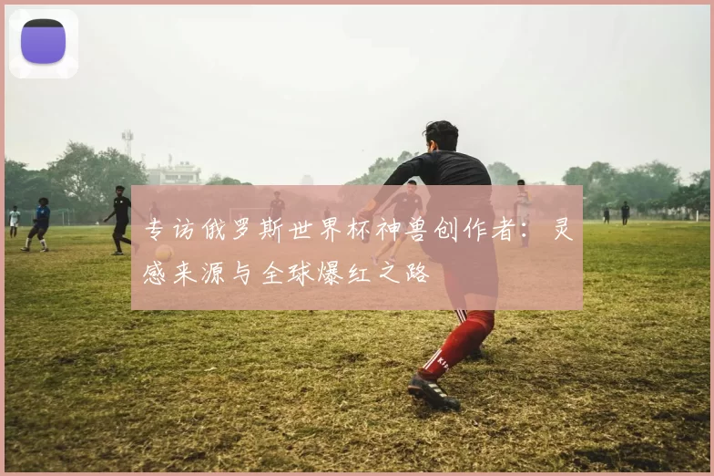 专访俄罗斯世界杯神兽创作者：灵感来源与全球爆红之路