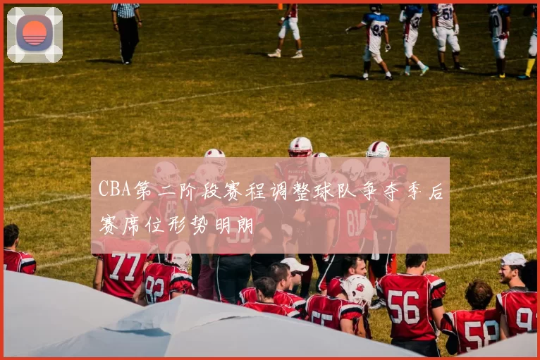 CBA第二阶段赛程调整球队争夺季后赛席位形势明朗