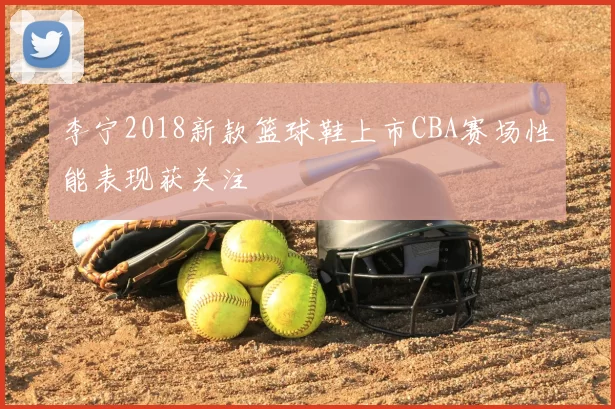 李宁2018新款篮球鞋上市CBA赛场性能表现获关注