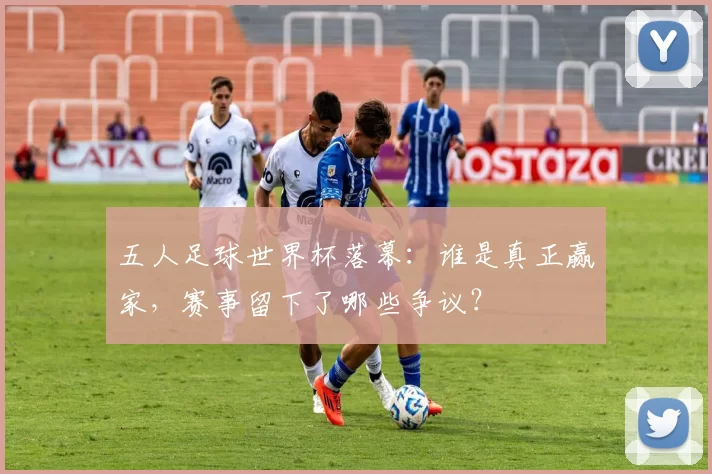五人足球世界杯落幕：谁是真正赢家，赛事留下了哪些争议？