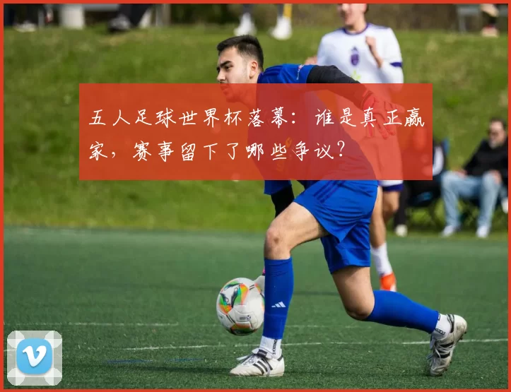 五人足球世界杯落幕：谁是真正赢家，赛事留下了哪些争议？