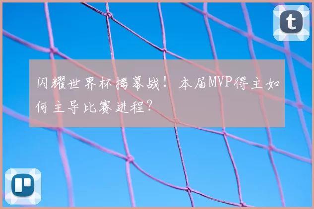闪耀世界杯揭幕战！本届MVP得主如何主导比赛进程？