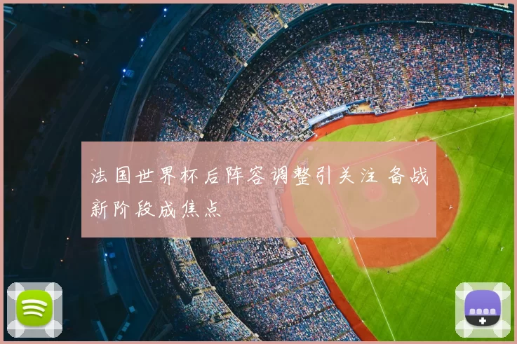 法国世界杯后阵容调整引关注 备战新阶段成焦点