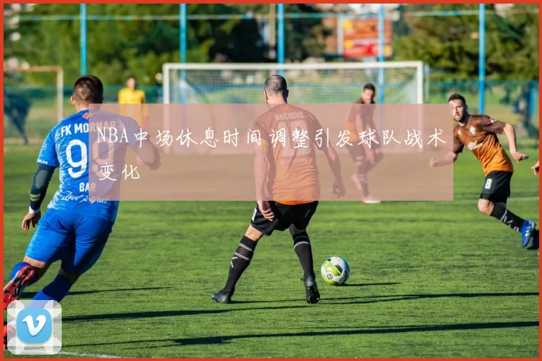 NBA中场休息时间调整引发球队战术变化