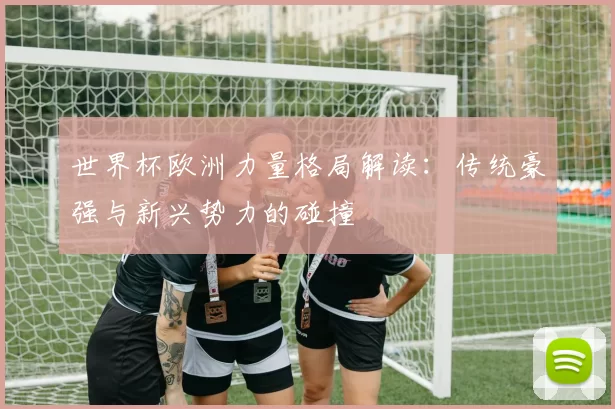 世界杯欧洲力量格局解读：传统豪强与新兴势力的碰撞