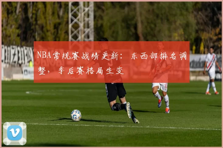 NBA常规赛战绩更新：东西部排名调整，季后赛格局生变