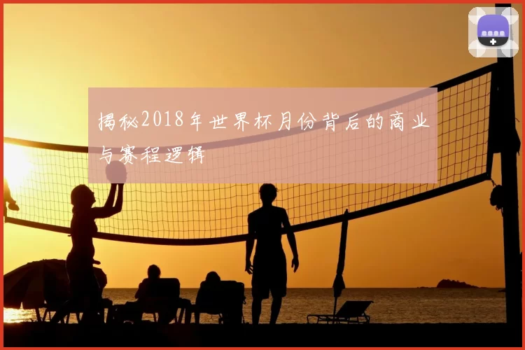 揭秘2018年世界杯月份背后的商业与赛程逻辑