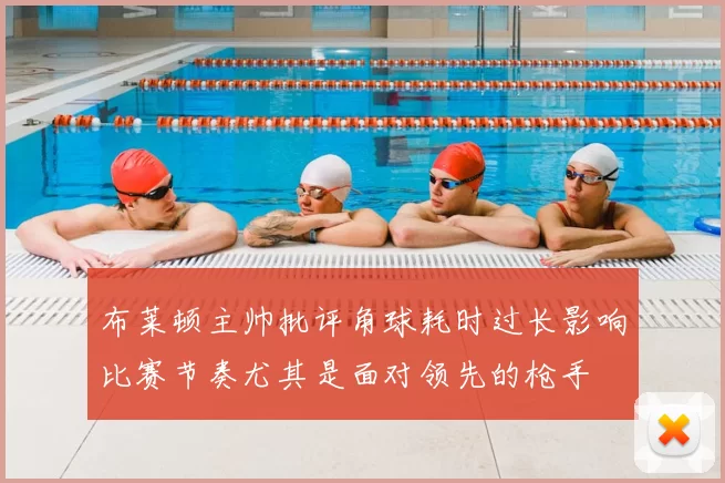 布莱顿主帅批评角球耗时过长影响比赛节奏尤其是面对领先的枪手
