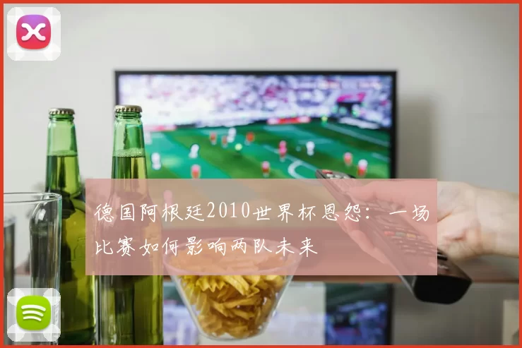德国阿根廷2010世界杯恩怨：一场比赛如何影响两队未来