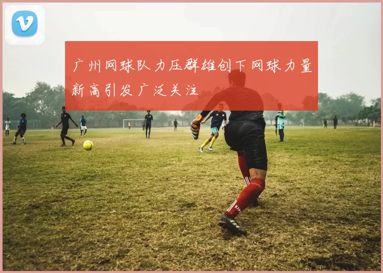 广州网球队力压群雄创下网球力量新高引发广泛关注