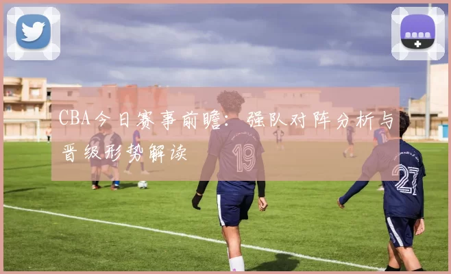 CBA今日赛事前瞻：强队对阵分析与晋级形势解读