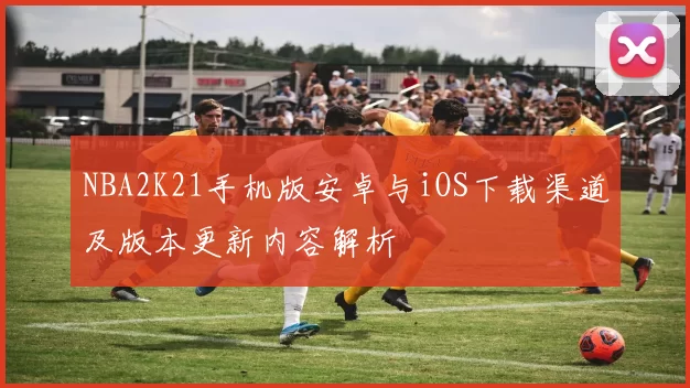 NBA2K21手机版安卓与iOS下载渠道及版本更新内容解析