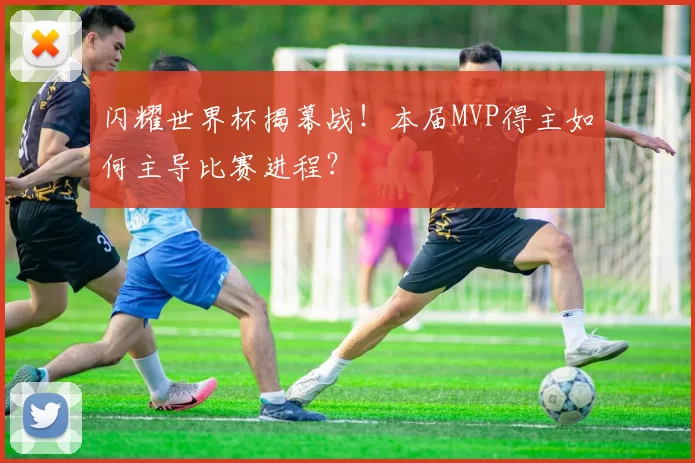 闪耀世界杯揭幕战！本届MVP得主如何主导比赛进程？