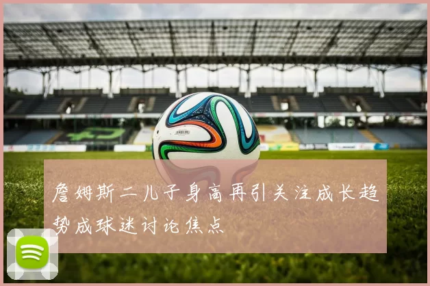詹姆斯二儿子身高再引关注成长趋势成球迷讨论焦点
