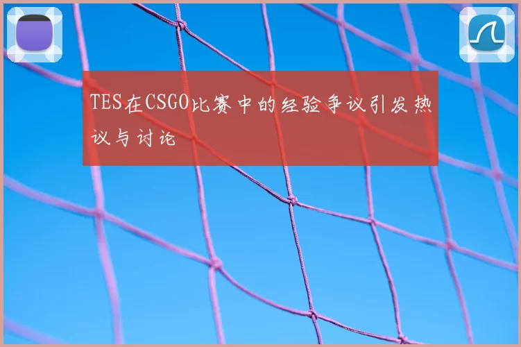 TES在CSGO比赛中的经验争议引发热议与讨论